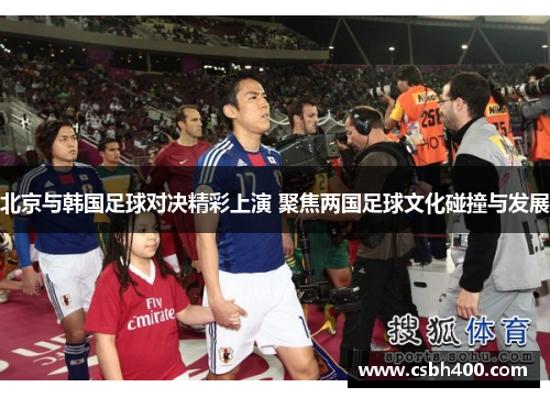 北京与韩国足球对决精彩上演 聚焦两国足球文化碰撞与发展